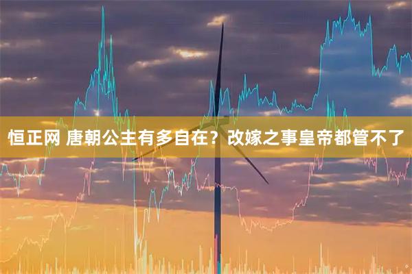 恒正网 唐朝公主有多自在？改嫁之事皇帝都管不了
