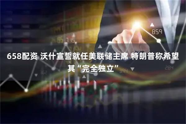 658配资 沃什宣誓就任美联储主席 特朗普称希望其“完全独立”
