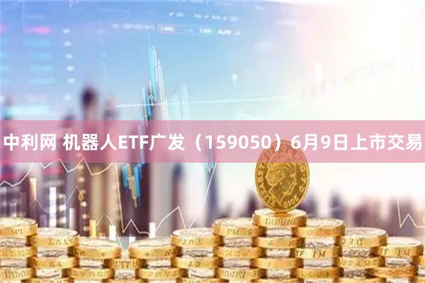 中利网 机器人ETF广发（159050）6月9日上市交易