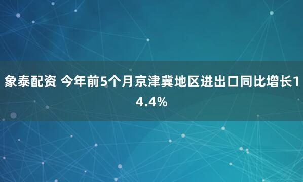 象泰配资 今年前5个月京津冀地区进出口同比增长14.4%