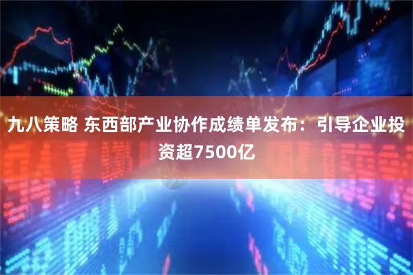 九八策略 东西部产业协作成绩单发布：引导企业投资超7500亿