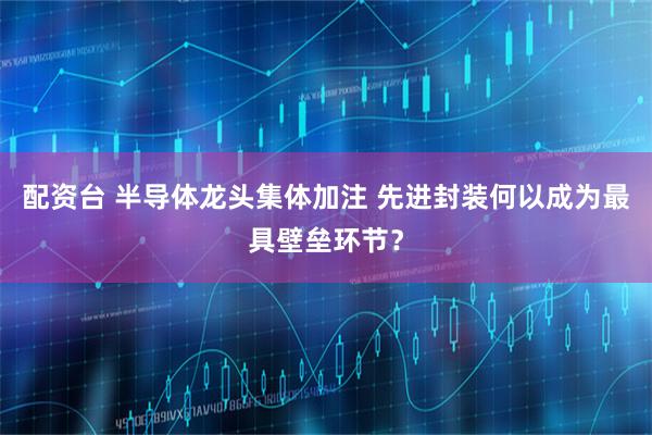 配资台 半导体龙头集体加注 先进封装何以成为最具壁垒环节？