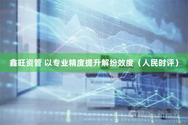 鑫旺资管 以专业精度提升解纷效度（人民时评）