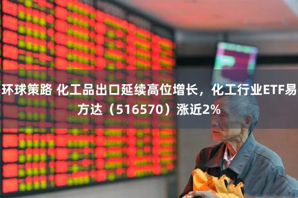 环球策路 化工品出口延续高位增长，化工行业ETF易方达（516570）涨近2%