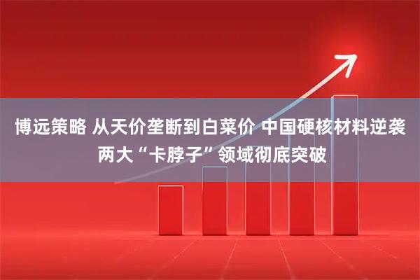 博远策略 从天价垄断到白菜价 中国硬核材料逆袭 两大“卡脖子”领域彻底突破