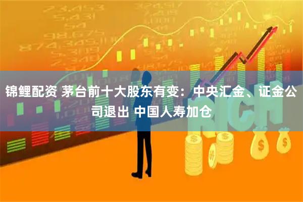 锦鲤配资 茅台前十大股东有变：中央汇金、证金公司退出 中国人寿加仓